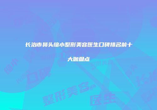长治市鼻头缩小整形美容医生口碑排名前十大咖盘点