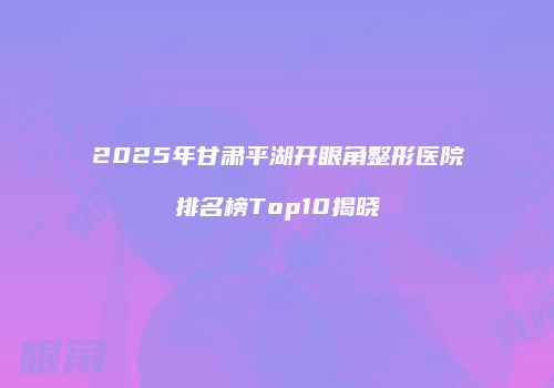 2025年甘肃平湖开眼角整形医院排名榜Top10揭晓