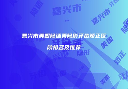 嘉兴市美国隐适美隐形牙齿矫正医院排名及推荐