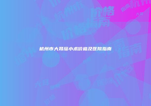 杭州市大耳缩小术价格及医院指南