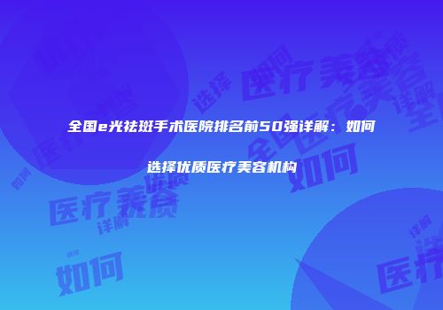 全国e光祛斑手术医院排名前50强详解：如何选择优质医疗美容机构