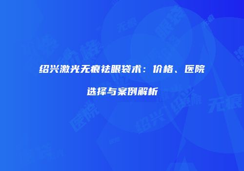 绍兴激光无痕祛眼袋术：价格、医院选择与案例解析