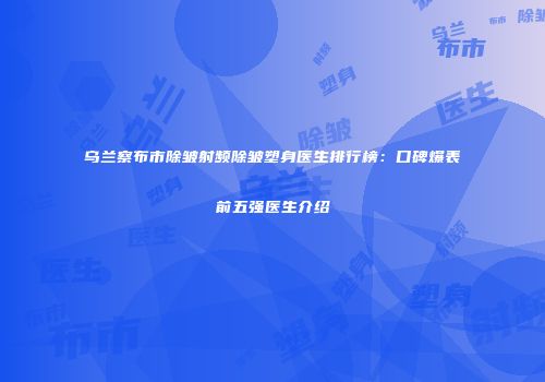 乌兰察布市除皱射频除皱塑身医生排行榜：口碑爆表前五强医生介绍