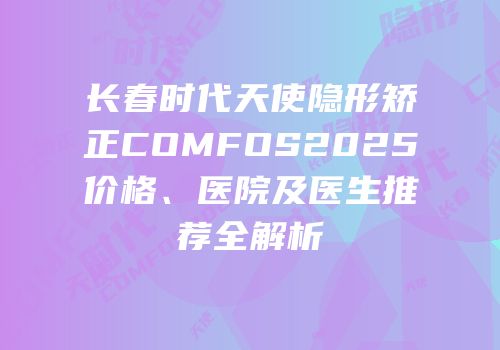 长春时代天使隐形矫正COMFOS2025价格、医院及医生推荐全解析