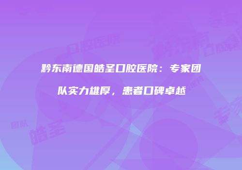 黔东南德国皓圣口腔医院：专家团队实力雄厚，患者口碑卓越