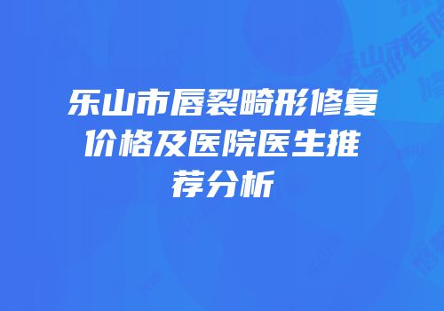 乐山市唇裂畸形修复价格及医院医生推荐分析