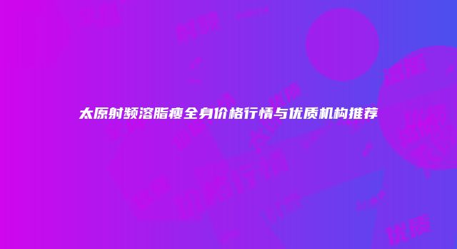 太原射频溶脂瘦全身价格行情与优质机构推荐