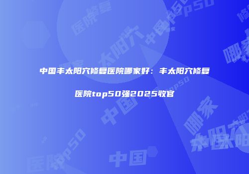 中国丰太阳穴修复医院哪家好：丰太阳穴修复医院top50强2025收官
