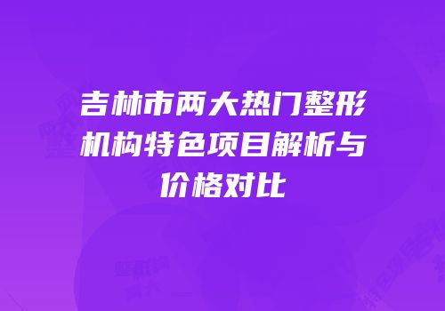 吉林市两大热门整形机构特色项目解析与价格对比