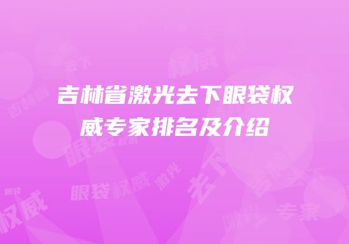 吉林省激光去下眼袋权威专家排名及介绍