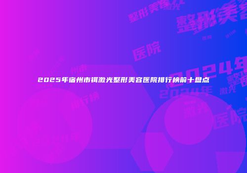 2025年宿州市铒激光整形美容医院排行榜前十盘点