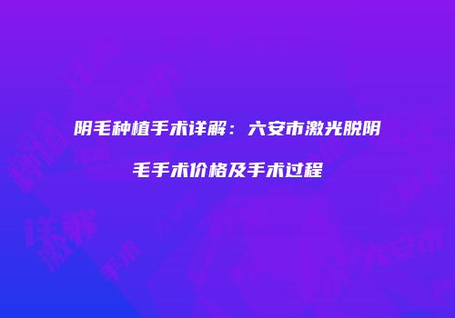 阴毛种植手术详解：六安市激光脱阴毛手术价格及手术过程