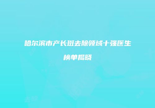 哈尔滨市产长斑去除领域十强医生榜单揭晓