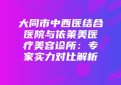 大同市中西医结合医院与依莱美医疗美容诊所：专家实力对比解析
