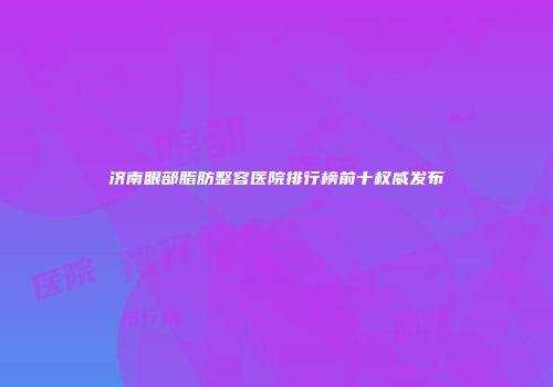 济南眼部脂肪整容医院排行榜前十权威发布