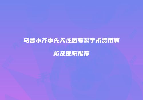 乌鲁木齐市先天性唇腭裂手术费用解析及医院推荐