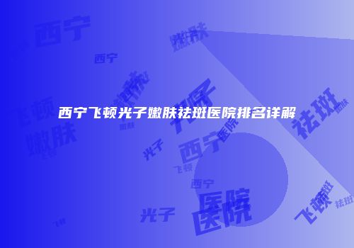 西宁飞顿光子嫩肤祛斑医院排名详解