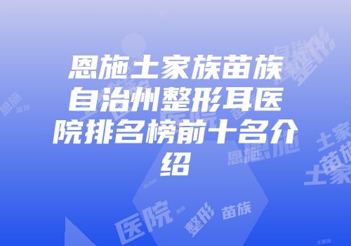 恩施土家族苗族自治州整形耳医院排名榜前十名介绍