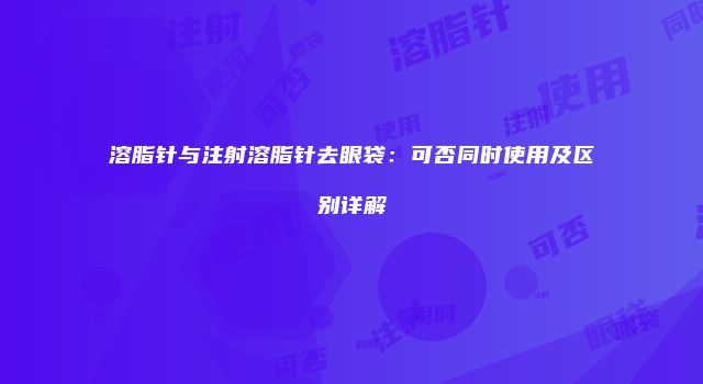 溶脂针与注射溶脂针去眼袋：可否同时使用及区别详解