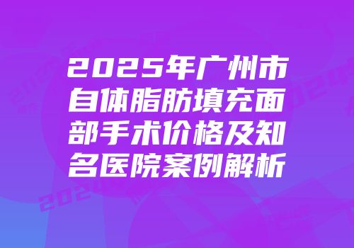 2025年广州市自体脂肪填充面部手术价格及知名医院案例解析