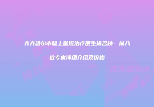 齐齐哈尔市脸上雀斑治疗医生排名榜：前八位专家详细介绍及价格