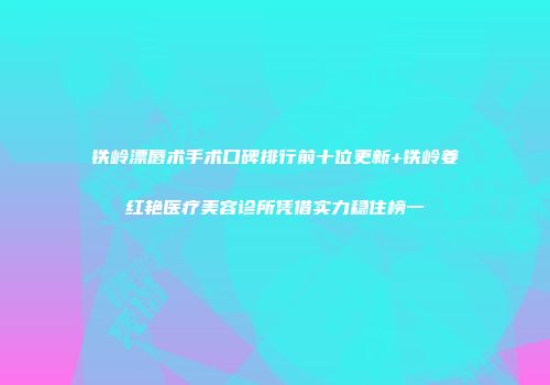 铁岭漂唇术手术口碑排行前十位更新+铁岭姜红艳医疗美容诊所凭借实力稳住榜一