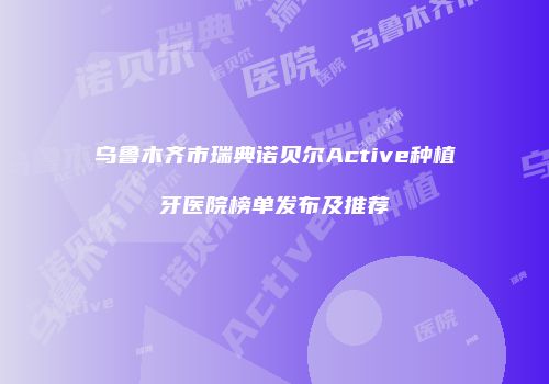 乌鲁木齐市瑞典诺贝尔Active种植牙医院榜单发布及推荐