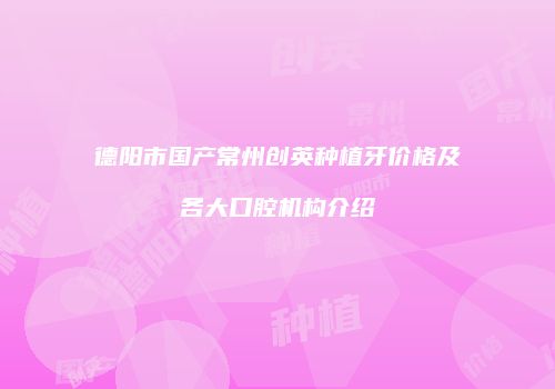 德阳市国产常州创英种植牙价格及各大口腔机构介绍