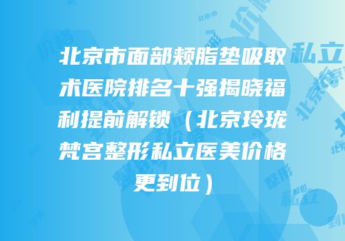 北京市面部颊脂垫吸取术医院排名十强揭晓福利提前解锁（北京玲珑梵宫整形私立医美价格更到位）