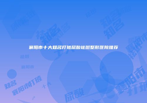襄阳市十大知名打玻尿酸祛斑整形医院推荐