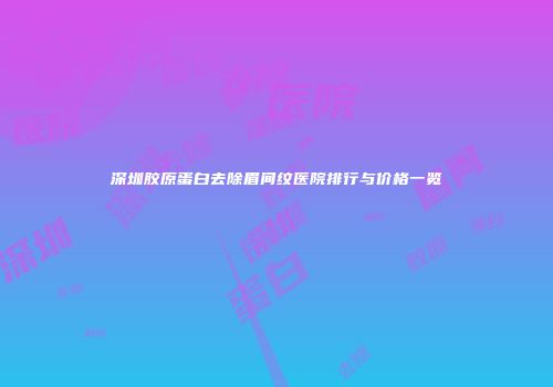 深圳胶原蛋白去除眉间纹医院排行与价格一览