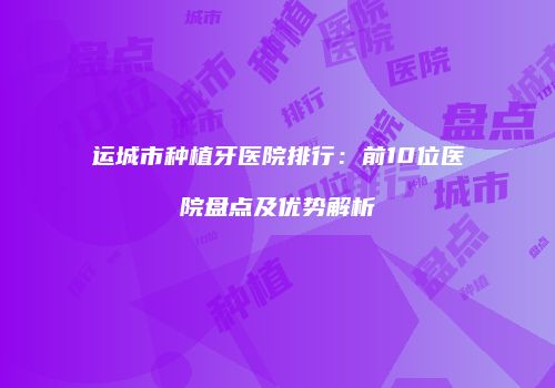 运城市种植牙医院排行：前10位医院盘点及优势解析