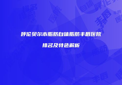 呼伦贝尔市脂肪自体脂肪丰唇医院排名及特色解析