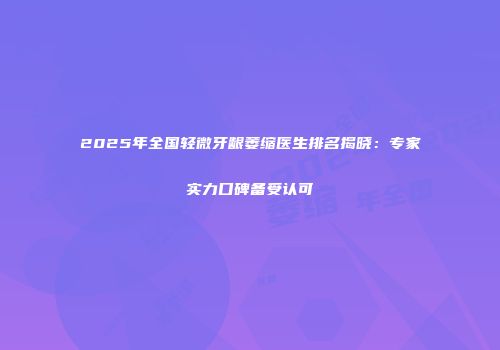 2025年全国轻微牙龈萎缩医生排名揭晓：专家实力口碑备受认可