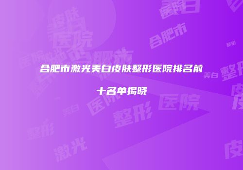 合肥市激光美白皮肤整形医院排名前十名单揭晓