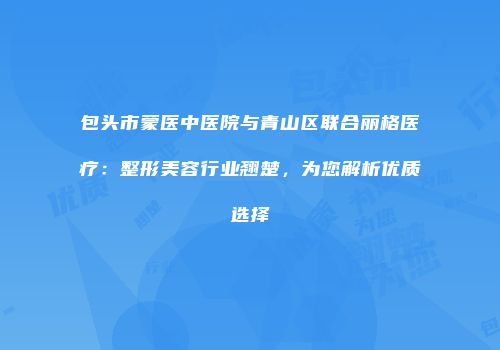 包头市蒙医中医院与青山区联合丽格医疗：整形美容行业翘楚，为您解析优质选择