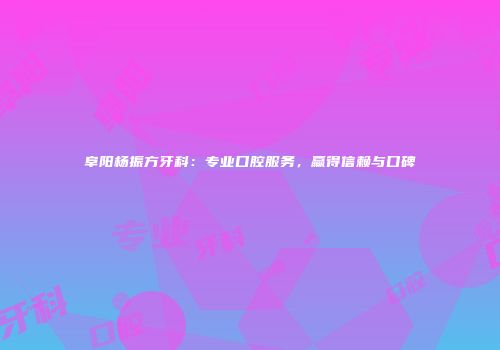 阜阳杨振方牙科：专业口腔服务，赢得信赖与口碑