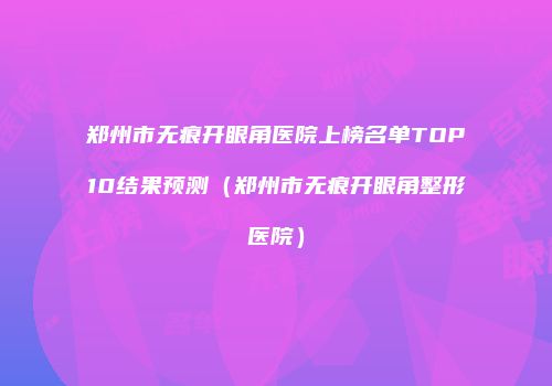 郑州市无痕开眼角医院上榜名单TOP10结果预测（郑州市无痕开眼角整形医院）