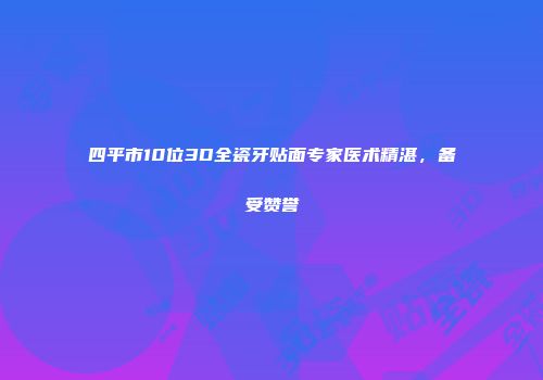 四平市10位3D全瓷牙贴面专家医术精湛，备受赞誉