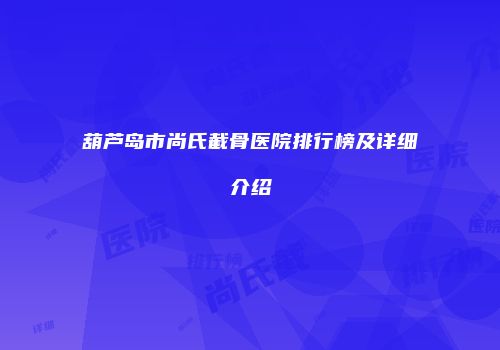 葫芦岛市尚氏截骨医院排行榜及详细介绍