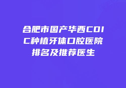 合肥市国产华西CDIC种植牙体口腔医院排名及推荐医生
