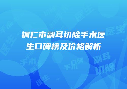 铜仁市副耳切除手术医生口碑榜及价格解析