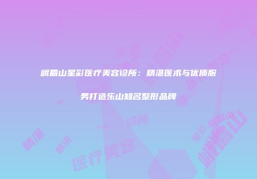 峨眉山星彩医疗美容诊所：精湛医术与优质服务打造乐山知名整形品牌