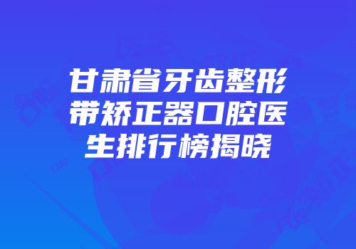 甘肃省牙齿整形带矫正器口腔医生排行榜揭晓