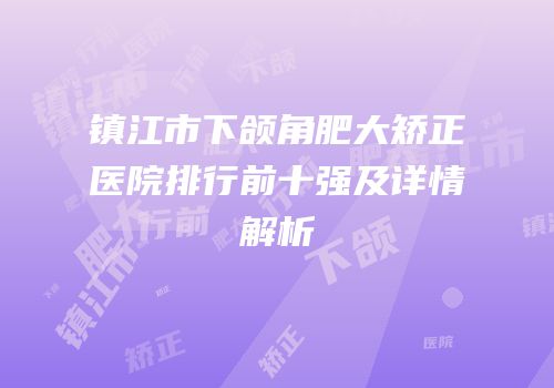 镇江市下颌角肥大矫正医院排行前十强及详情解析