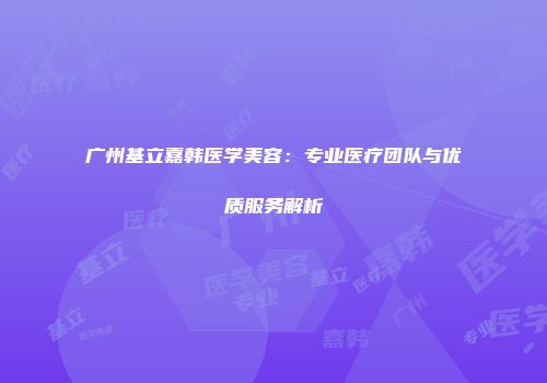 广州基立嘉韩医学美容：专业医疗团队与优质服务解析