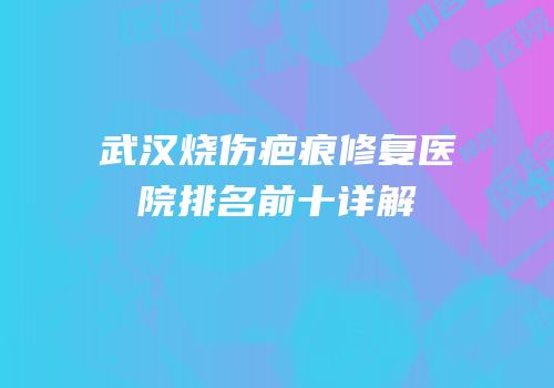 武汉烧伤疤痕修复医院排名前十详解