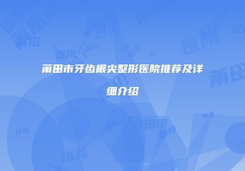 莆田市牙齿根尖整形医院推荐及详细介绍