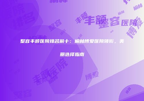 整容丰额医院排名前十：榆林博爱医院领衔，美丽选择指南