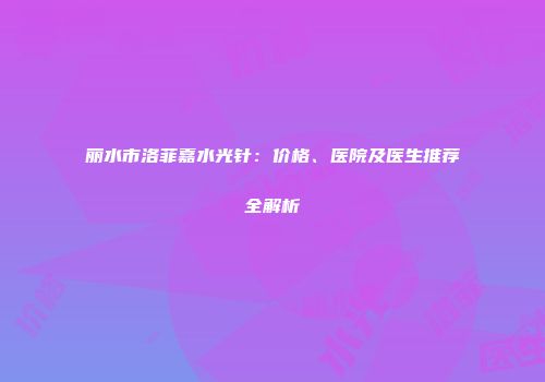 丽水市洛菲嘉水光针：价格、医院及医生推荐全解析